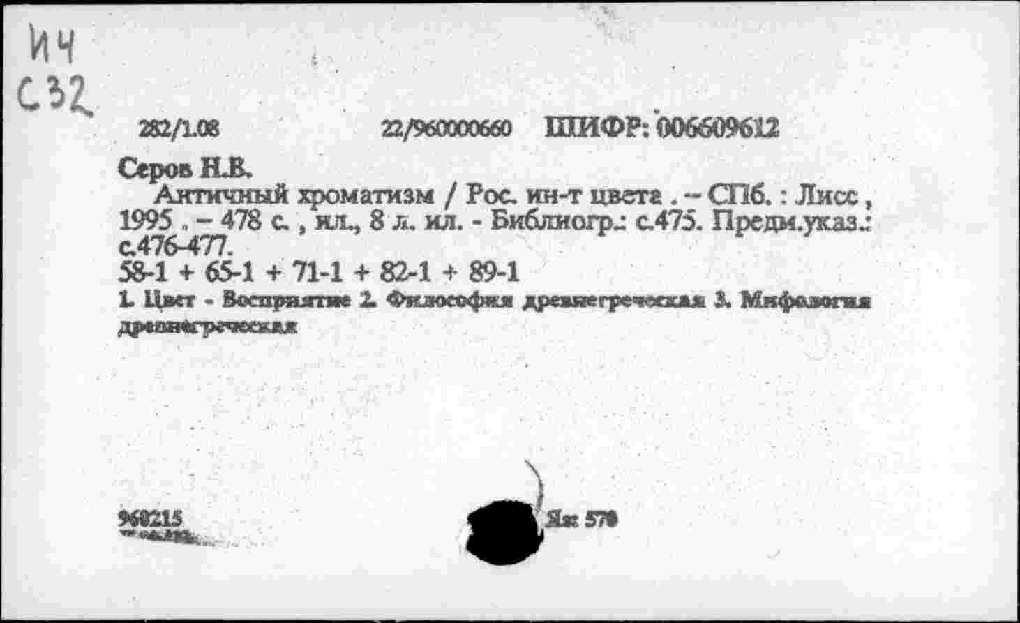 ﻿282/1.08	22/960000660 ШИФР: 006609612
Серов НВ.
Античный хроматизм / Рос. ин-т цвета . -- СПб.: Лисс, 1995 . - 478 с., ил., 8 л. ил. - Библмогрл с.475. Предм.указ„-с.476-477.
58-1 + 65-1 + 71-1 + 82-1 + 89-1
Ь Цвет - Восприятие 2. Фклоеофкя древяегречвскжж 3. Мкфодегш дрвинвгречеежвж
9692И

Як 57»